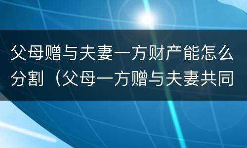 父母赠与夫妻一方财产能怎么分割（父母一方赠与夫妻共同财产吗）