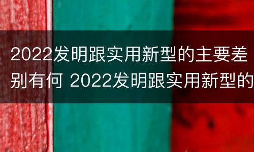 2022发明跟实用新型的主要差别有何 2022发明跟实用新型的主要差别有何关系