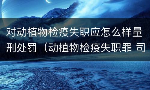 对动植物检疫失职应怎么样量刑处罚（动植物检疫失职罪 司法解释）
