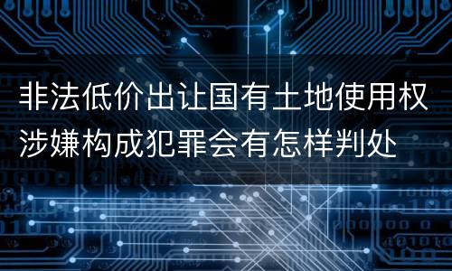 非法低价出让国有土地使用权涉嫌构成犯罪会有怎样判处