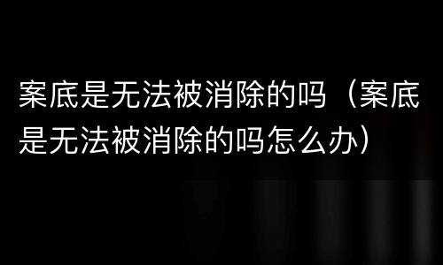案底是无法被消除的吗（案底是无法被消除的吗怎么办）