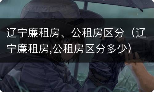 辽宁廉租房、公租房区分（辽宁廉租房,公租房区分多少）