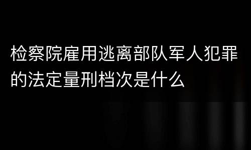 检察院雇用逃离部队军人犯罪的法定量刑档次是什么