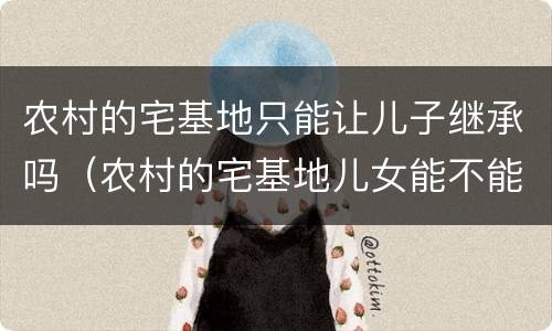 农村的宅基地只能让儿子继承吗（农村的宅基地儿女能不能继承）
