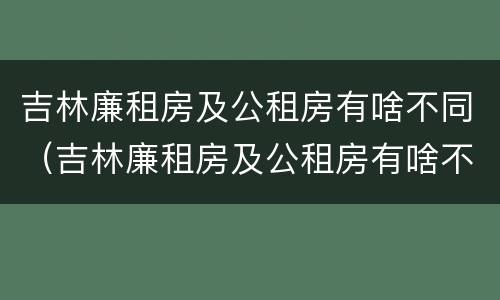 吉林廉租房及公租房有啥不同（吉林廉租房及公租房有啥不同吗）
