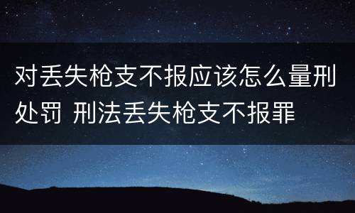 对丢失枪支不报应该怎么量刑处罚 刑法丢失枪支不报罪