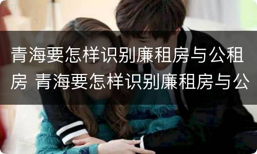 青海要怎样识别廉租房与公租房 青海要怎样识别廉租房与公租房呢