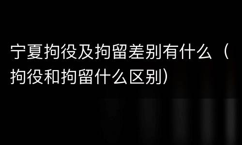 宁夏拘役及拘留差别有什么（拘役和拘留什么区别）