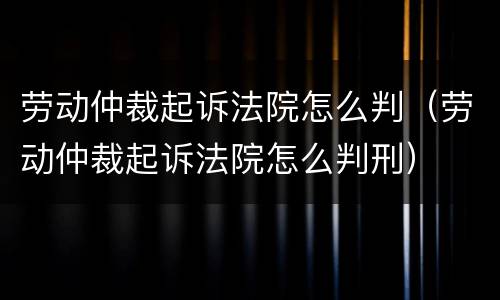 劳动仲裁起诉法院怎么判（劳动仲裁起诉法院怎么判刑）