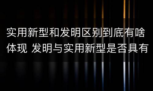 实用新型和发明区别到底有啥体现 发明与实用新型是否具有实用性