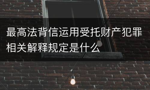 最高法背信运用受托财产犯罪相关解释规定是什么