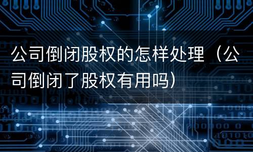 公司倒闭股权的怎样处理（公司倒闭了股权有用吗）