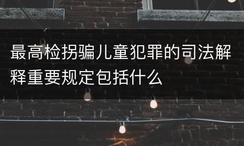 最高检拐骗儿童犯罪的司法解释重要规定包括什么