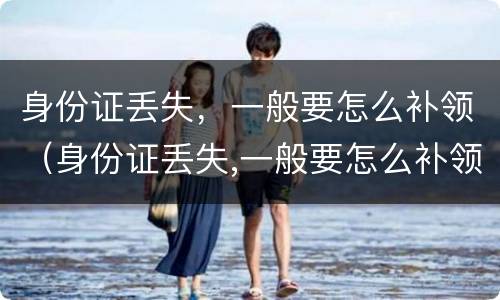 身份证丢失，一般要怎么补领（身份证丢失,一般要怎么补领新的）
