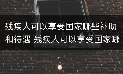 残疾人可以享受国家哪些补助和待遇 残疾人可以享受国家哪些补助和待遇政策