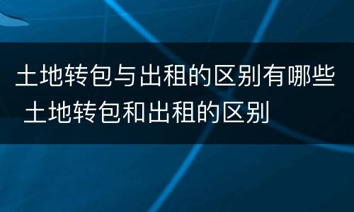 土地转包与出租的区别有哪些 土地转包和出租的区别