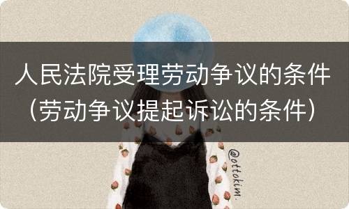 人民法院受理劳动争议的条件（劳动争议提起诉讼的条件）