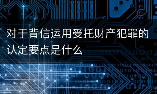 对于背信运用受托财产犯罪的认定要点是什么