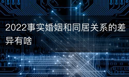2022事实婚姻和同居关系的差异有啥