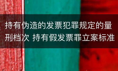 持有伪造的发票犯罪规定的量刑档次 持有假发票罪立案标准