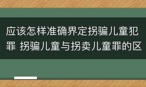 应该怎样准确界定拐骗儿童犯罪 拐骗儿童与拐卖儿童罪的区别