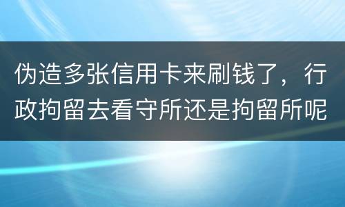伪造多张信用卡来刷钱了，行政拘留去看守所还是拘留所呢