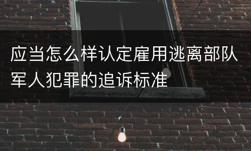 应当怎么样认定雇用逃离部队军人犯罪的追诉标准