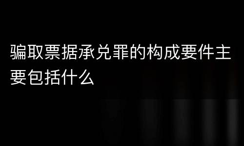 骗取票据承兑罪的构成要件主要包括什么