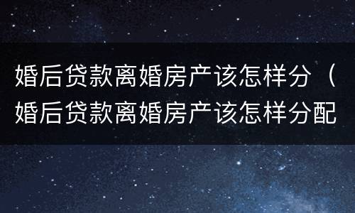 婚后贷款离婚房产该怎样分（婚后贷款离婚房产该怎样分配）