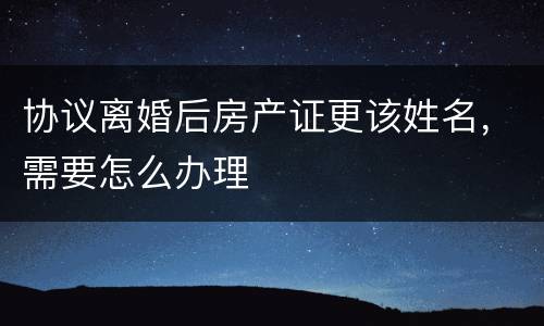 协议离婚后房产证更该姓名，需要怎么办理