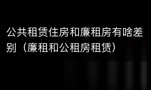 公共租赁住房和廉租房有啥差别（廉租和公租房租赁）