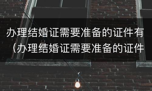 办理结婚证需要准备的证件有（办理结婚证需要准备的证件有什么）
