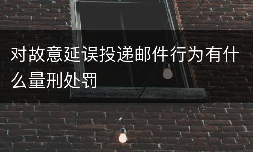 对故意延误投递邮件行为有什么量刑处罚