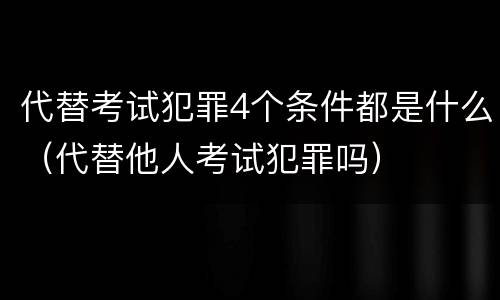 代替考试犯罪4个条件都是什么（代替他人考试犯罪吗）