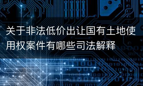 关于非法低价出让国有土地使用权案件有哪些司法解释