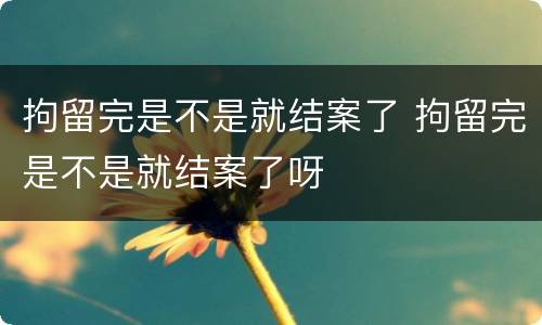 拘留完是不是就结案了 拘留完是不是就结案了呀