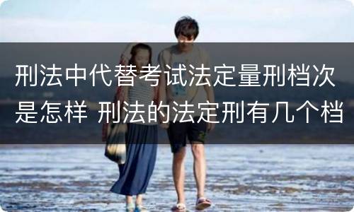 刑法中代替考试法定量刑档次是怎样 刑法的法定刑有几个档次