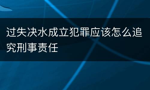 过失决水成立犯罪应该怎么追究刑事责任