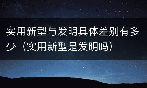 实用新型与发明具体差别有多少（实用新型是发明吗）