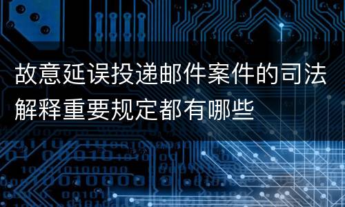 故意延误投递邮件案件的司法解释重要规定都有哪些