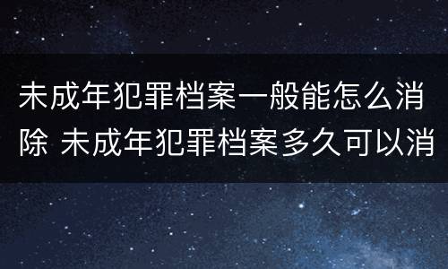 未成年犯罪档案一般能怎么消除 未成年犯罪档案多久可以消除