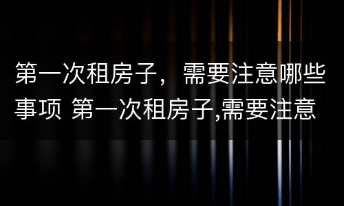 第一次租房子，需要注意哪些事项 第一次租房子,需要注意哪些事项呢
