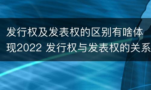 发行权及发表权的区别有啥体现2022 发行权与发表权的关系