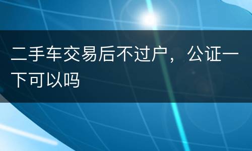二手车交易后不过户，公证一下可以吗