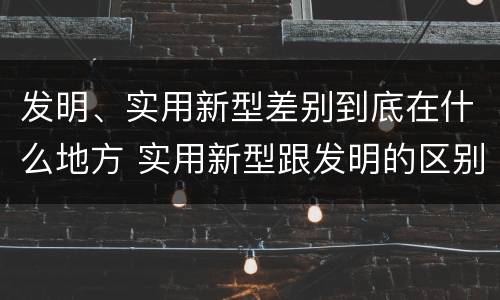 发明、实用新型差别到底在什么地方 实用新型跟发明的区别