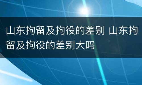 山东拘留及拘役的差别 山东拘留及拘役的差别大吗