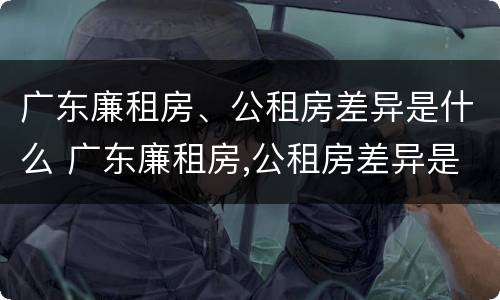 广东廉租房、公租房差异是什么 广东廉租房,公租房差异是什么意思