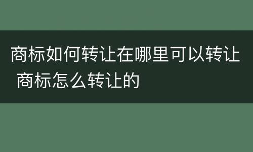 商标如何转让在哪里可以转让 商标怎么转让的