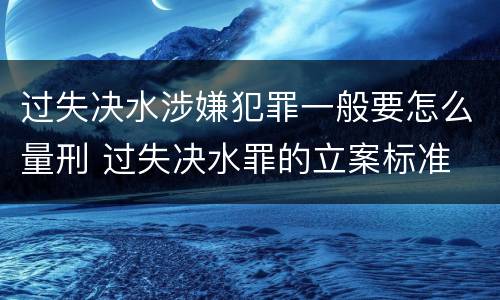 过失决水涉嫌犯罪一般要怎么量刑 过失决水罪的立案标准