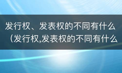 发行权、发表权的不同有什么（发行权,发表权的不同有什么特点）